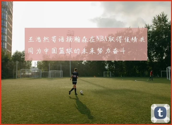 王浩然寄语杨瀚森在NBA取得佳绩共同为中国篮球的未来努力奋斗