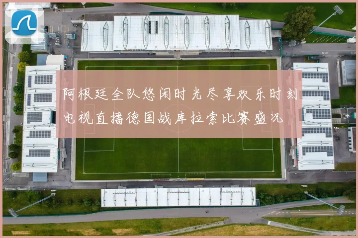 阿根廷全队悠闲时光尽享欢乐时刻电视直播德国战库拉索比赛盛况