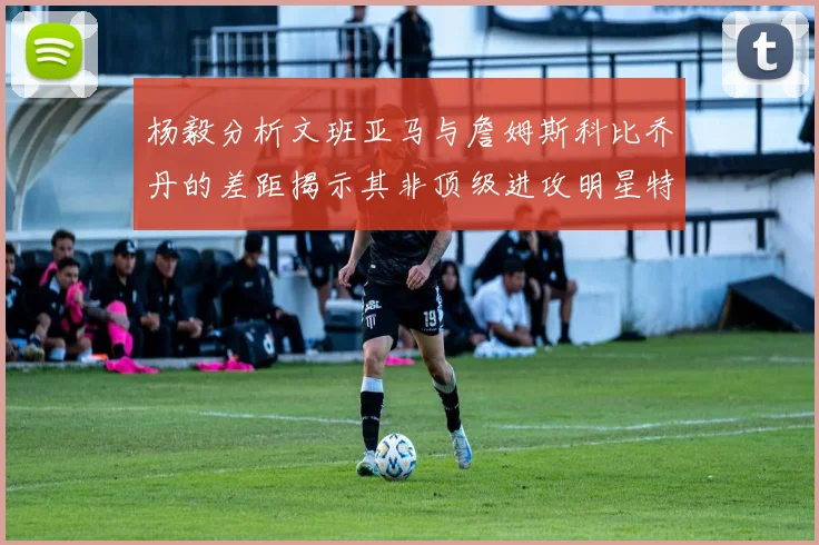 杨毅分析文班亚马与詹姆斯科比乔丹的差距揭示其非顶级进攻明星特质