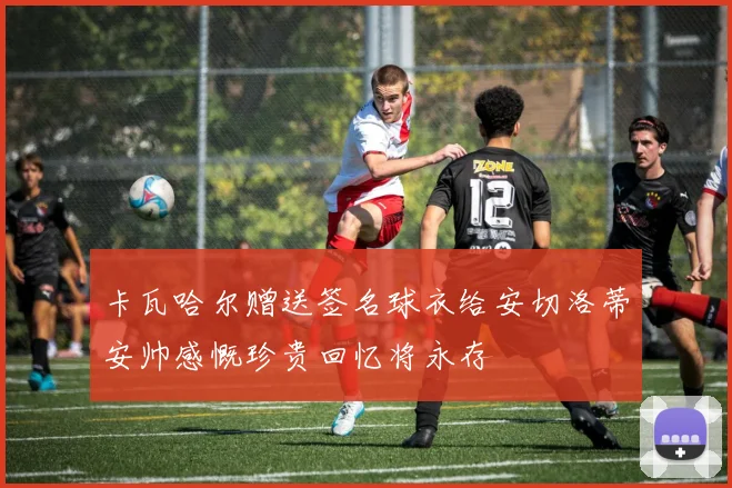 卡瓦哈尔赠送签名球衣给安切洛蒂安帅感慨珍贵回忆将永存