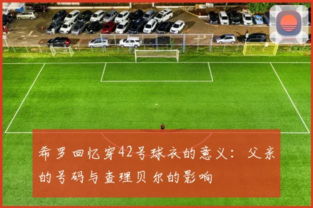 希罗回忆穿42号球衣的意义：父亲的号码与查理贝尔的影响