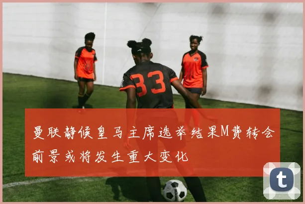 曼联静候皇马主席选举结果M费转会前景或将发生重大变化