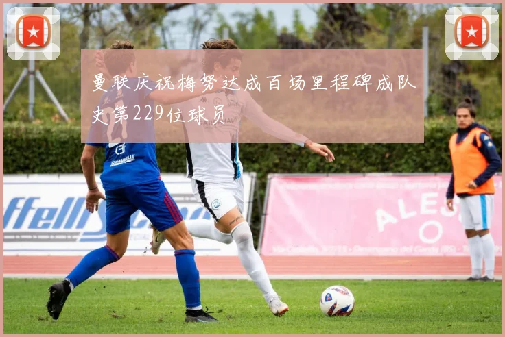 曼联庆祝梅努达成百场里程碑成队史第229位球员
