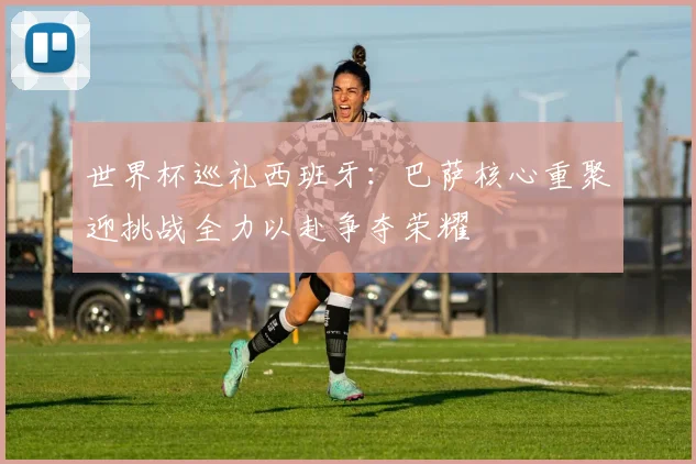 世界杯巡礼西班牙：巴萨核心重聚迎挑战全力以赴争夺荣耀