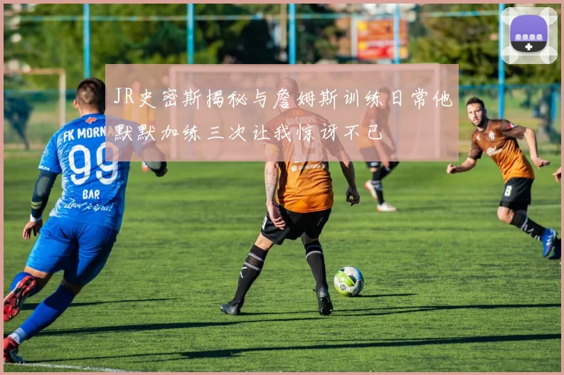 JR史密斯揭秘与詹姆斯训练日常他默默加练三次让我惊讶不已