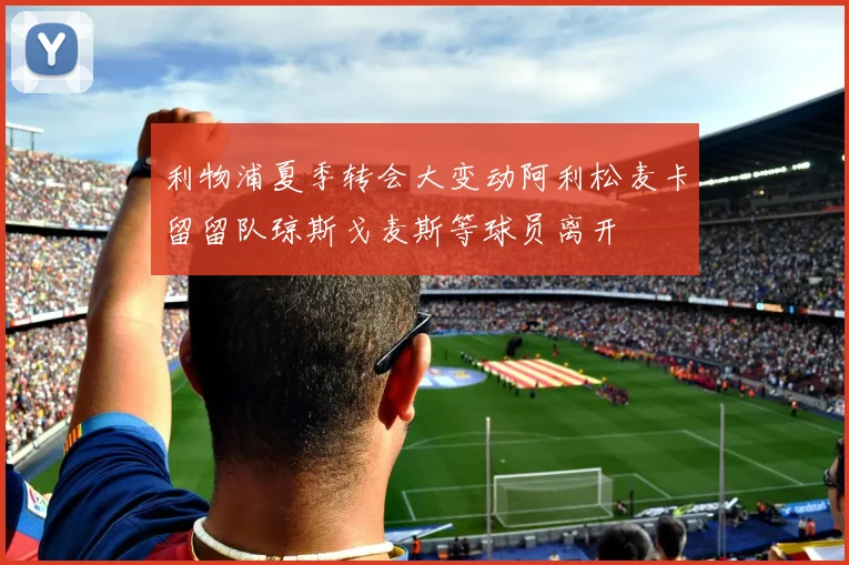 利物浦夏季转会大变动阿利松麦卡留留队琼斯戈麦斯等球员离开