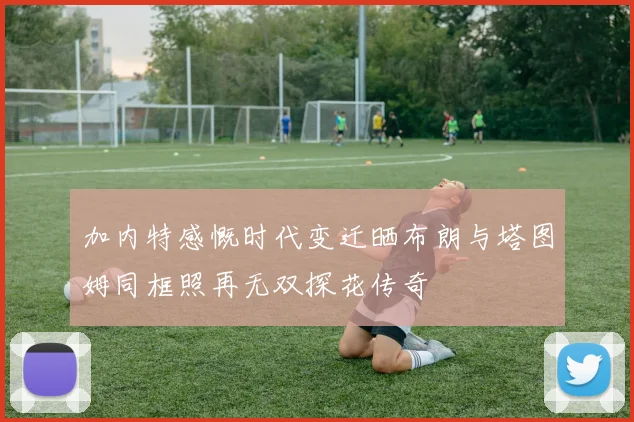 加内特感慨时代变迁晒布朗与塔图姆同框照再无双探花传奇
