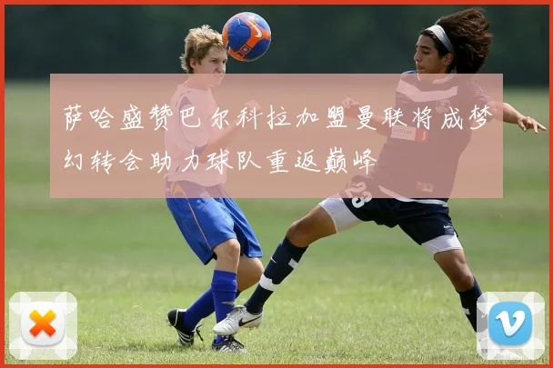 萨哈盛赞巴尔科拉加盟曼联将成梦幻转会助力球队重返巅峰