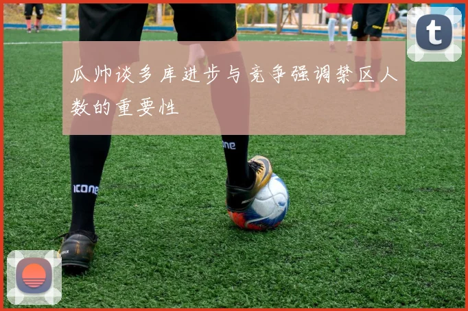 瓜帅谈多库进步与竞争强调禁区人数的重要性