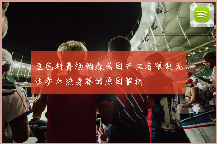 豆包科普杨瀚森或因开拓者限制无法参加热身赛的原因解析