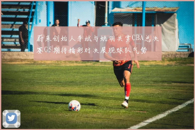 蔚来创始人李斌与姚明共赏CBA总决赛G5期待精彩对决展现球队气势