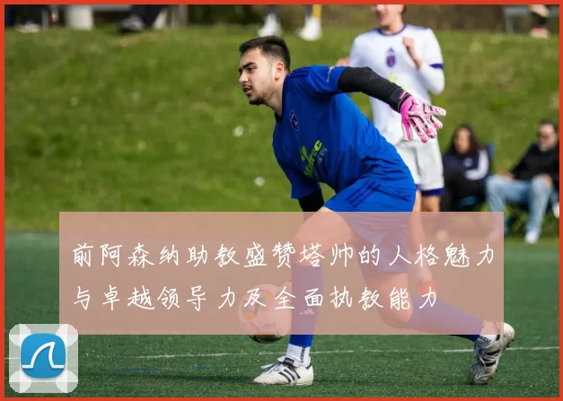 前阿森纳助教盛赞塔帅的人格魅力与卓越领导力及全面执教能力