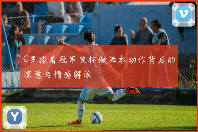 C罗指着冠军奖杯做洒水动作背后的深意与情感解读